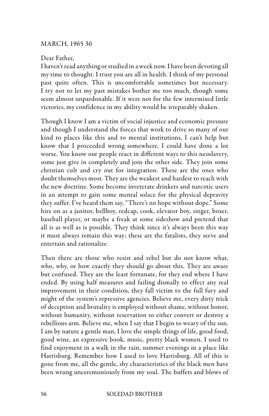 MARCH, 1965 30

Dear Father,
Thaven’e read anythingor studied in aweek now. Ihave been devotingall
my time to thought. [trust you are all in health. I think of my personal
past quite often. This is uncomfortable sometimes but necessary.
1 try not to let my past mistakes bother me too much, though some
seem almost unpardonable. IF it were not for the few intermixed little
victories, my confidence in my ability would be iereparably shaken.

‘Though I know Iam a victim of social injustice and economic pressure
and though I understand the Forces that work to drive so many of our
kkind to places like this and to mental institutions, I can’t help but
know that I proceeded wrong somewhere. I could have done a lot
worse. You know our people react in different ways to this neoslavery,
some just give in completely and join the other side. They join some
christian cule and cry out for integration, These are the ones who
doube chemselves most. They are the weakest and hardest to reach with
the new doctrine. Some become inveterate drinkers and narcotic users
in an attempt to gain some mental solace for the physical depravity
they suffer. I've heard them say, “There's no hope without dope.” Some
hire on as a janitor, bellboy, redcap, cook, elevator boy, singer, boxer,
baseball player, or maybe a Freak at some sideshow and pretend that
all is as well as is possible. They think since it's always been this way
ie must always remain this way: these are the fataists, chey serve and
entertain and rationalize.

‘Then there are those who resist and rebel but do not know what,
who, why, or how exactly they should go about this. They are aware
bur confused. They are the least fortunate, for they end where I have
ended. By using half measures and failing dismally to effect any real
improvement in their condition, they fall victim co the full fury and
might of the systems repressive agencies. Believe me, every dirty trick
‘of deception and brutality is employed without shame, without honor,
‘without humanity, without reservation to either convert or destroy a
rebellious arm. Believe me, when I say that I begin to weary of the sun
Tam by nature a gentle man, I love the simple things of life, good food,
‘good wine, an expressive book, music, pretty black women. I used to
find enjoyment in a walk in the rain, summer evenings in a place like
Harrisburg, Remember how I used to love Harrisburg. All of this is
sgone from me, all the gentle, shy characteristics of the black men have
been wrung unceremoniously from my soul. The buffets and blows of

56 SOLEDAD BROTHER
